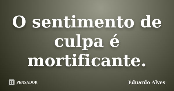 O sentimento de culpa é mortificante.... Frase de Eduardo Alves.