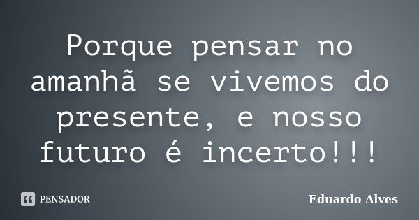 Porque pensar no amanhã se vivemos do presente, e nosso futuro é incerto!!!... Frase de Eduardo Alves.