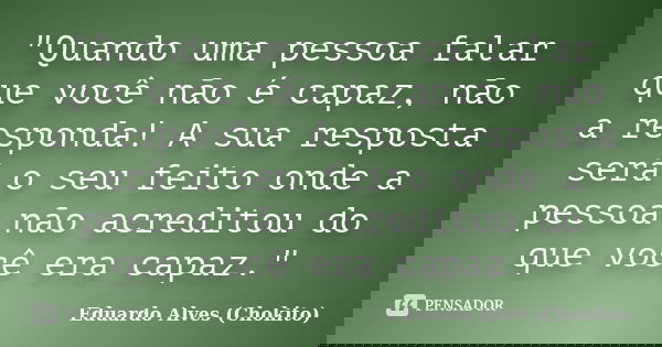 "Quando uma pessoa falar que você não é capaz, não a responda! A sua resposta será o seu feito onde a pessoa não acreditou do que você era capaz."... Frase de Eduardo Alves (Chokito).