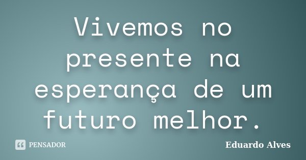 Vivemos no presente na esperança de um futuro melhor.... Frase de Eduardo Alves.