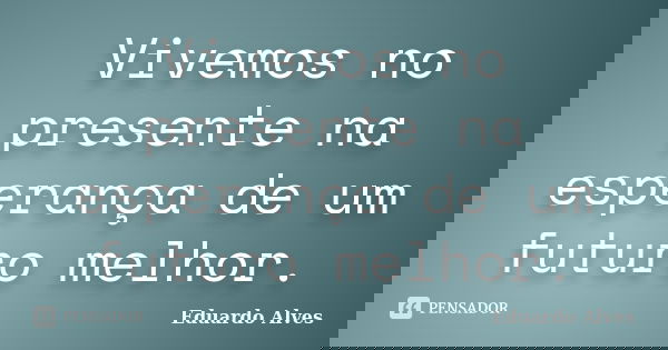 Vivemos no presente na esperança de um futuro melhor.... Frase de Eduardo Alves.