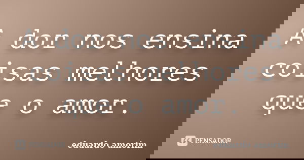 A dor nos ensina coisas melhores que o amor.... Frase de Eduardo Amorim.