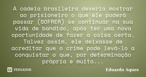 A cadeia brasileira deveria mostrar ao prisioneiro o que ele poderá passar (SOFRER) se continuar na sua vida de bandido, após ter uma nova oportunidade de fazer... Frase de Eduardo Aques.