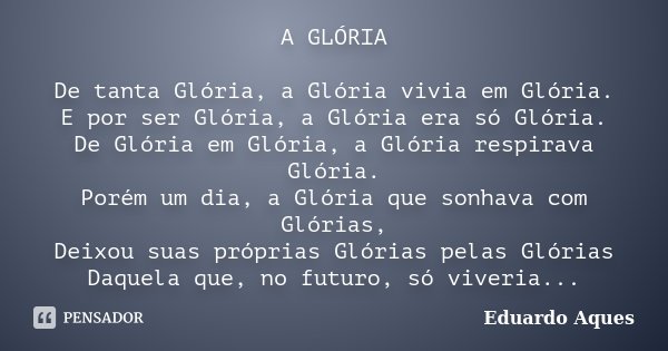 A GLÓRIA De tanta Glória, a Glória vivia em Glória. E por ser Glória, a Glória era só Glória. De Glória em Glória, a Glória respirava Glória. Porém um dia, a Gl... Frase de Eduardo Aques.