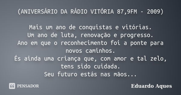 (ANIVERSÁRIO DA RÁDIO VITÓRIA 87,9FM - 2009) Mais um ano de conquistas e vitórias. Um ano de luta, renovação e progresso. Ano em que o reconhecimento foi a pont... Frase de Eduardo Aques.