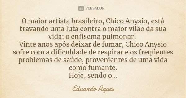 O maior artista brasileiro, Chico Anysio, está travando uma luta contra o maior vilão da sua vida; o enfisema pulmonar! Vinte anos após deixar de fumar, Chico A... Frase de Eduardo Aques.