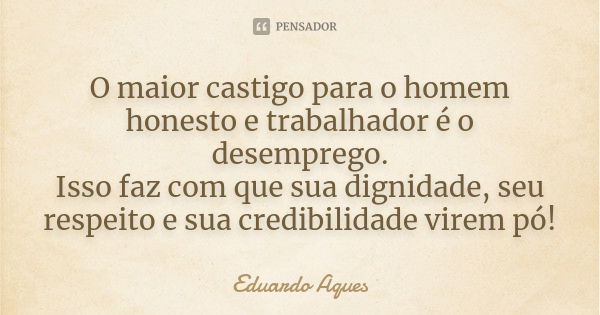 O maior castigo para o homem honesto e trabalhador é o desemprego. Isso faz com que sua dignidade, seu respeito e sua credibilidade virem pó!... Frase de Eduardo Aques.