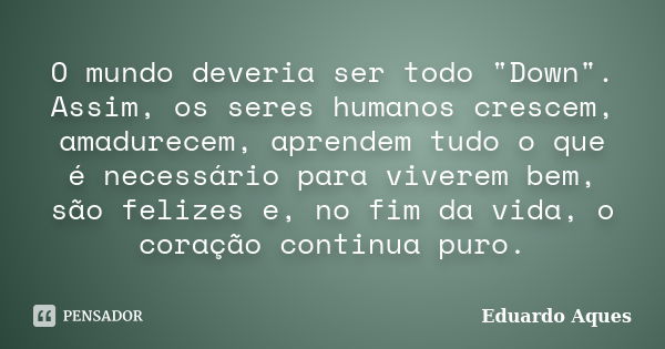 O mundo deveria ser todo "Down". Assim, os seres humanos crescem, amadurecem, aprendem tudo o que é necessário para viverem bem, são felizes e, no fim... Frase de Eduardo Aques.