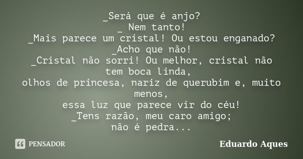 _Será que é anjo? _ Nem tanto! _Mais parece um cristal! Ou estou enganado? _Acho que não! _Cristal não sorri! Ou melhor, cristal não tem boca linda, olhos de pr... Frase de Eduardo Aques.