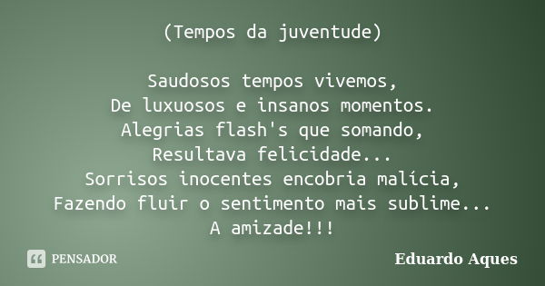 (Tempos da juventude) Saudosos tempos vivemos, De luxuosos e insanos momentos. Alegrias flash's que somando, Resultava felicidade... Sorrisos inocentes encobria... Frase de Eduardo Aques.