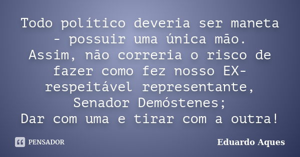 Todo político deveria ser maneta - possuir uma única mão. Assim, não correria o risco de fazer como fez nosso EX-respeitável representante, Senador Demóstenes; ... Frase de Eduardo Aques.