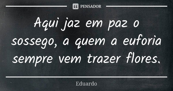 Aqui jaz em paz o sossego, a quem a euforia sempre vem trazer flores.... Frase de Eduardo.