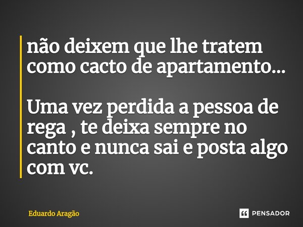 ⁠não deixem que lhe tratem como cacto de apartamento... Uma vez perdida a pessoa de rega , te deixa sempre no canto e nunca sai e posta algo com vc.... Frase de Eduardo Aragão.
