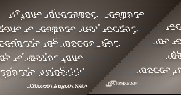 O que buscamos, sempre esteve e sempre vai estar, na essência de nosso Ser. Nada é maior que nossa própria vida!!!... Frase de Eduardo Aragão Neto.