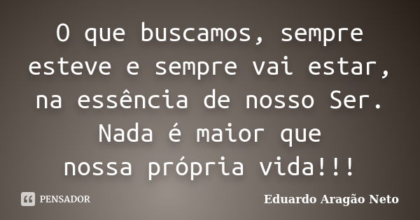 O que buscamos, sempre esteve e sempre vai estar, na essência de nosso Ser. Nada é maior que nossa própria vida!!!... Frase de Eduardo Aragão Neto.