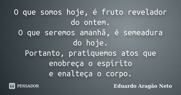 O que somos hoje, é fruto revelador do ontem. O que seremos amanhã, é semeadura do hoje. Portanto, pratiquemos atos que enobreça o espírito e enalteça o corpo.... Frase de Eduardo Aragão Neto.