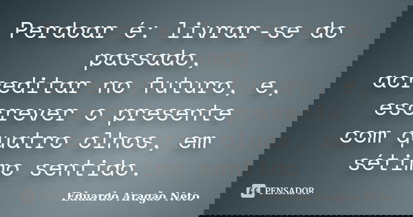 Perdoar é: livrar-se do passado, acreditar no futuro, e, escrever o presente com quatro olhos, em sétimo sentido.... Frase de Eduardo Aragão Neto.