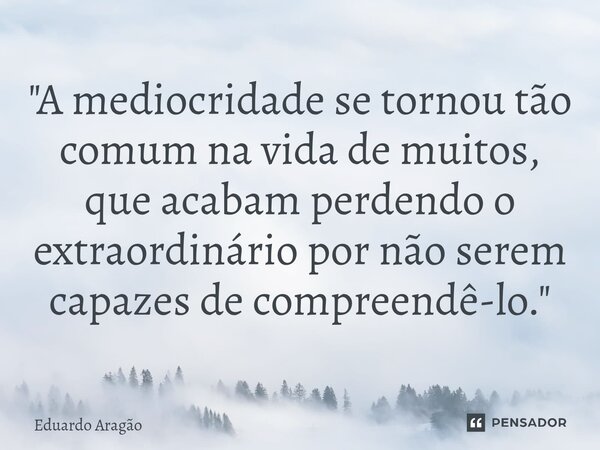 "A mediocridade se tornou tão comum na vida de muitos, que acabam perdendo o extraordinário por não serem capazes de compreendê-lo."... Frase de Eduardo Aragão.
