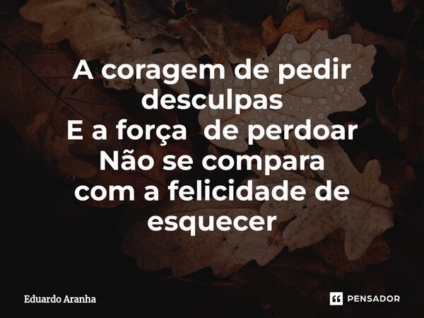 A coragem de pedir desculpas E a força de perdoar Não se compara com a felicidade de esquecer⁠... Frase de Eduardo Aranha.