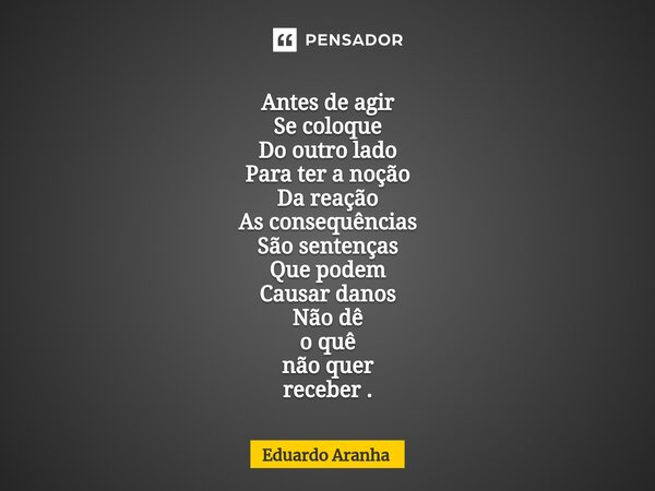 Antes de agir Se coloque Do outro lado Para ter a noção Da reação As consequências São sentenças Que podem Causar danos Não dê o quê não quer receber .... Frase de Eduardo Aranha.