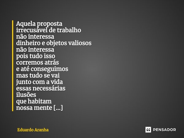 Aquela proposta irrecusável de trabalho não interessa dinheiro e objetos valiosos não interessa pois tudo isso corremos atrás e até conseguimos mas tudo se vai ... Frase de Eduardo Aranha.