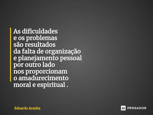 As dificuldades e os problemas são resultados da falta de organização e planejamento pessoal por outro lado nos proporcionam o amadurecimento moral e espiritual... Frase de Eduardo Aranha.