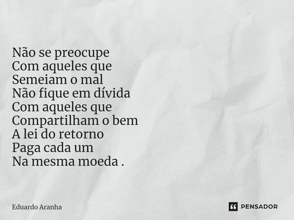 Não se preocupe Com aqueles que Semeiam o mal Não fique em dívida Com aqueles que Compartilham o bem A lei do retorno Paga cada um Na mesma moeda .... Frase de Eduardo Aranha.