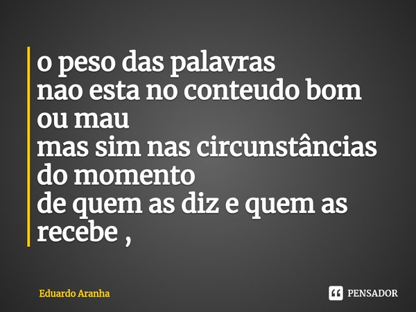 ⁠o peso das palavras
nao esta no conteudo bom ou mau
mas sim nas circunstâncias do momento
de quem as diz e quem as recebe ,... Frase de Eduardo Aranha.