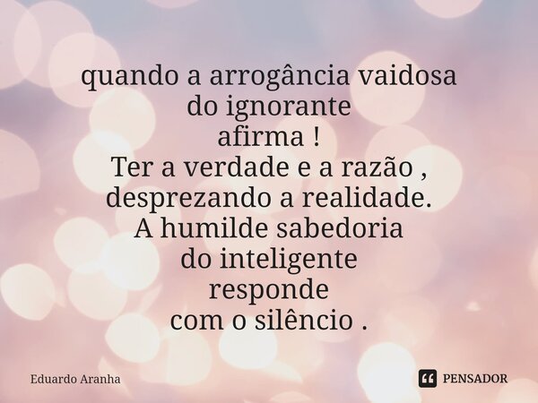 ⁠quando a arrogância vaidosa do ignorante afirma ! Ter a verdade e a razão , desprezando a realidade. A humilde sabedoria do inteligente responde com o silêncio... Frase de Eduardo Aranha.