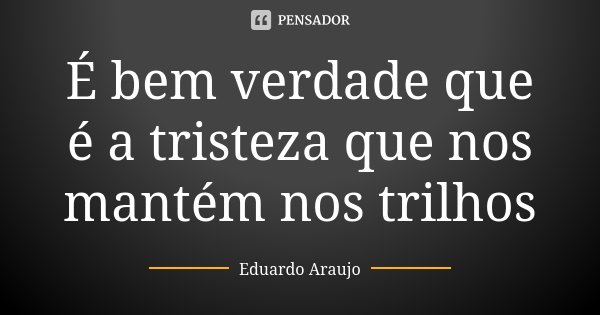 É bem verdade que é a tristeza que nos mantém nos trilhos... Frase de Eduardo Araújo.
