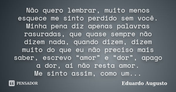 Não quero lembrar, muito menos esquece me sinto perdido sem você. Minha pena diz apenas palavras rasuradas, que quase sempre não dizem nada, quando dizem, dizem... Frase de Eduardo Augusto.