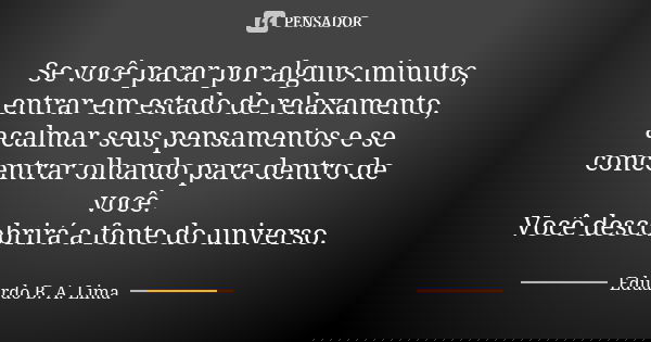 Se você parar por alguns minutos, entrar em estado de relaxamento, acalmar seus pensamentos e se concentrar olhando para dentro de você. Você descobrirá a fonte... Frase de Eduardo B. A. Lima.