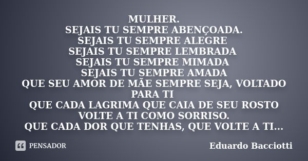 MULHER. SEJAIS TU SEMPRE ABENÇOADA. SEJAIS TU SEMPRE ALEGRE SEJAIS TU SEMPRE LEMBRADA SEJAIS TU SEMPRE MIMADA SEJAIS TU SEMPRE AMADA QUE SEU AMOR DE MÃE SEMPRE ... Frase de Eduardo Bacciotti.