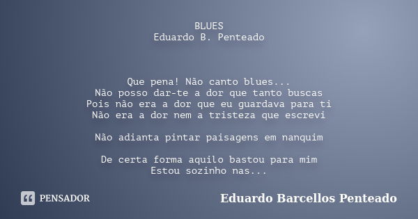 BLUES Eduardo B. Penteado Que pena! Não canto blues... Não posso dar-te a dor que tanto buscas Pois não era a dor que eu guardava para ti Não era a dor nem a tr... Frase de Eduardo Barcellos Penteado.