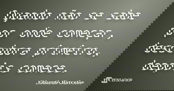 Quando não se sabe por onde começar, descubra primeiro, depois comece.... Frase de Eduardo Barcelos.