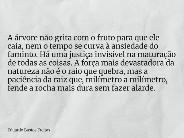 A árvore não grita com o fruto para que ele caia, nem o tempo se curva à ansiedade do faminto. Há uma justiça invisível na maturação de todas as coisas. A força... Frase de Eduardo Bastos Freitas.