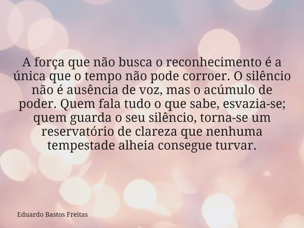 A força que não busca o reconhecimento é a única que o tempo não pode corroer. O silêncio não é ausência de voz, mas o acúmulo de poder. Quem fala tudo o que sa... Frase de Eduardo Bastos Freitas.