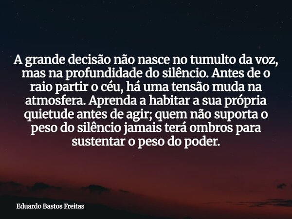 A grande decisão não nasce no tumulto da voz, mas na profundidade do silêncio. Antes de o raio partir o céu, há uma tensão muda na atmosfera. Aprenda a habitar ... Frase de Eduardo Bastos Freitas.