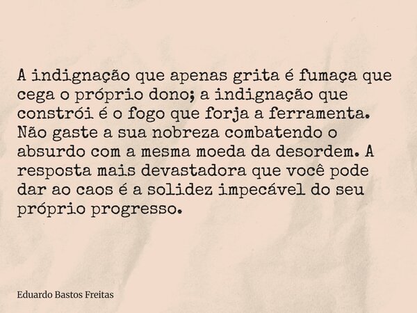 A indignação que apenas grita é fumaça que cega o próprio dono; a indignação que constrói é o fogo que forja a ferramenta. Não gaste a sua nobreza combatendo o ... Frase de Eduardo Bastos Freitas.