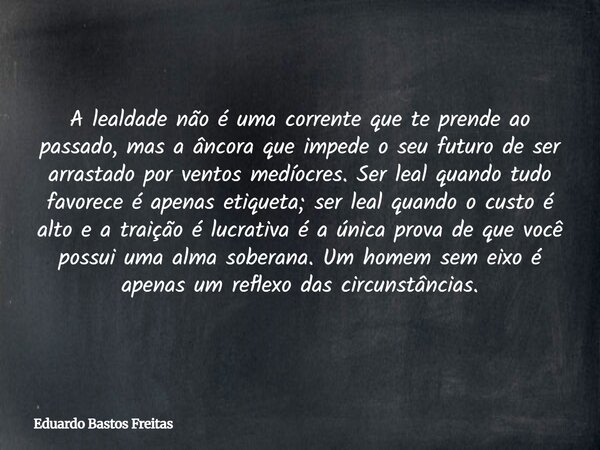 A lealdade não é uma corrente que te prende ao passado, mas a âncora que impede o seu futuro de ser arrastado por ventos medíocres. Ser leal quando tudo favorec... Frase de Eduardo Bastos Freitas.