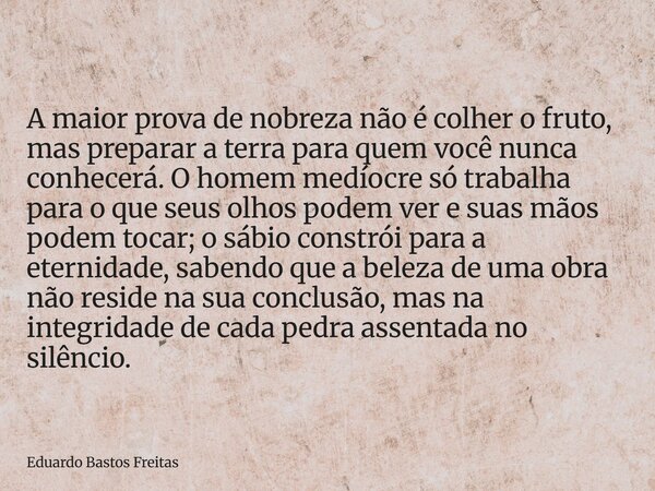 A maior prova de nobreza não é colher o fruto, mas preparar a terra para quem você nunca conhecerá. O homem medíocre só trabalha para o que seus olhos podem ver... Frase de Eduardo Bastos Freitas.