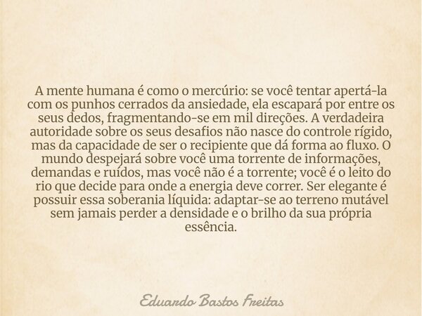 A mente humana é como o mercúrio: se você tentar apertá-la com os punhos cerrados da ansiedade, ela escapará por entre os seus dedos, fragmentando-se em mil dir... Frase de Eduardo Bastos Freitas.