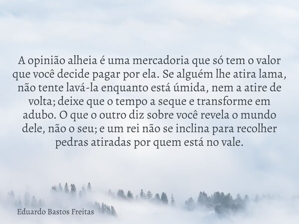 A opinião alheia é uma mercadoria que só tem o valor que você decide pagar por ela. Se alguém lhe atira lama, não tente lavá-la enquanto está úmida, nem a atire... Frase de Eduardo Bastos Freitas.