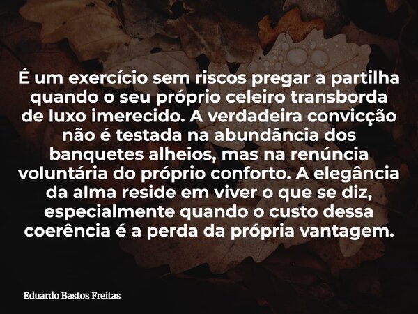 É um exercício sem riscos pregar a partilha quando o seu próprio celeiro transborda de luxo imerecido. A verdadeira convicção não é testada na abundância dos ba... Frase de Eduardo Bastos Freitas.