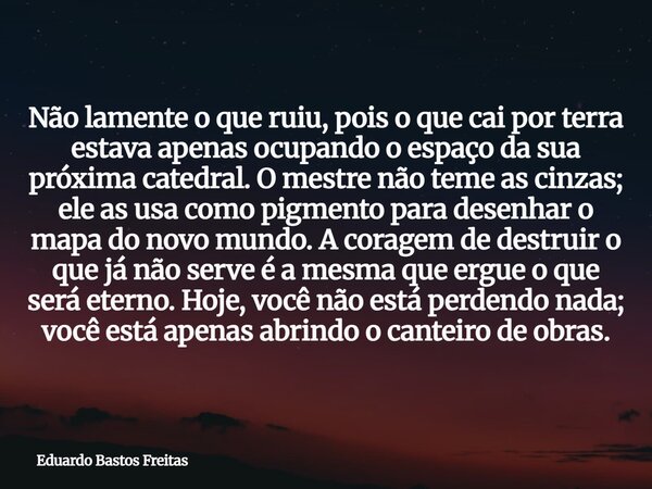 Não lamente o que ruiu, pois o que cai por terra estava apenas ocupando o espaço da sua próxima catedral. O mestre não teme as cinzas; ele as usa como pigmento ... Frase de Eduardo Bastos Freitas.