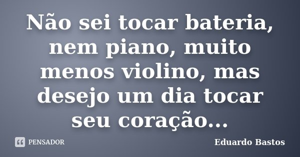 Não sei tocar bateria, nem piano, muito menos violino, mas desejo um dia tocar seu coração...... Frase de Eduardo Bastos.