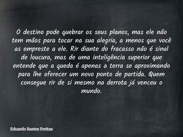 O destino pode quebrar os seus planos, mas ele não tem mãos para tocar na sua alegria, a menos que você as empreste a ele. Rir diante do fracasso não é sinal de... Frase de Eduardo Bastos Freitas.