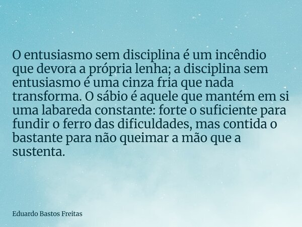 O entusiasmo sem disciplina é um incêndio que devora a própria lenha; a disciplina sem entusiasmo é uma cinza fria que nada transforma. O sábio é aquele que man... Frase de Eduardo Bastos Freitas.
