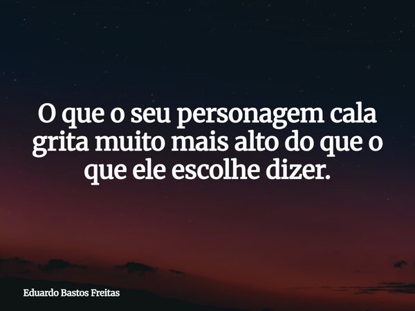 O que o seu personagem cala grita muito mais alto do que o que ele escolhe dizer.... Frase de Eduardo Bastos Freitas.