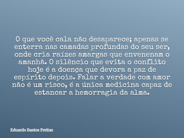 O que você cala não desaparece; apenas se enterra nas camadas profundas do seu ser, onde cria raízes amargas que envenenam o amanhã. O silêncio que evita o conf... Frase de Eduardo Bastos Freitas.